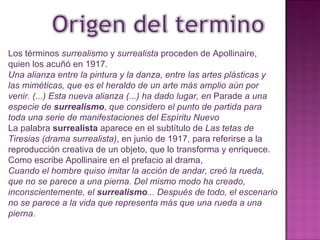 Los términos  surrealismo  y  surrealista  proceden de Apollinaire, quien los acuñó en 1917.   Una alianza entre la pintura y la danza, entre las artes plásticas y las miméticas, que es el heraldo de un arte más amplio aún por venir. (...) Esta nueva alianza (...) ha dado lugar, en  Parade  a una especie de  surrealismo , que considero el punto de partida para toda una serie de manifestaciones del Espíritu Nuevo La palabra  surrealista  aparece en el subtítulo de  Las tetas de Tiresias (drama surrealista) , en junio de 1917, para referirse a la reproducción creativa de un objeto, que lo transforma y enriquece. Como escribe Apollinaire en el prefacio al drama, Cuando el hombre quiso imitar la acción de andar, creó la rueda, que no se parece a una pierna. Del mismo modo ha creado, inconscientemente, el  surrealismo ... Después de todo, el escenario no se parece a la vida que representa más que una rueda a una pierna. 