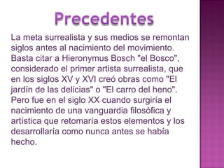La meta surrealista y sus medios se remontan siglos antes al nacimiento del movimiento. Basta citar a Hieronymus Bosch "el Bosco", considerado el primer artista surrealista, que en los siglos XV y XVI creó obras como "El jardín de las delicias" o "El carro del heno". Pero fue en el siglo XX cuando surgiría el nacimiento de una vanguardia filosófica y artística que retomaría estos elementos y los desarrollaría como nunca antes se había hecho. 