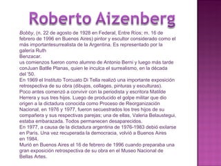 Bobby , (n. 22 de agosto de 1928 en Federal, Entre Ríos; m. 16 de febrero de 1996 en Buenos Aires) pintor y escultor considerado como el más importantesurrealista de la Argentina. Es representado por la galería Ruth Benzacar. us comienzos fueron como alumno de Antonio Berni y luego más tarde conJuan Batlle Planas, quien le inculca el surrealismo, en la década del '50. En 1969 el Instituto Torcuato Di Tella realizó una importante exposición retrospectiva de su obra (dibujos, collages, pinturas y esculturas). Poco antes comenzó a convivir con la periodista y escritora Matilde Herrera y sus tres hijos. Luego de producido el golpe militar que dio origen a la dictadura conocida como Proceso de Reorganización Nacional, en 1976 y 1977, fueron secuestrados los tres hijos de su compañera y sus respectivas parejas; una de ellas, Valeria Belaustegui, estaba embarazada. Todos permanecen desaparecidos. En 1977, a causa de la dictadura argentina de 1976-1983 debió exilarse en París. Una vez recuperada la democracia, volvió a Buenos Aires en 1984. Murió en Buenos Aires el 16 de febrero de 1996 cuando preparaba una gran exposición retrospectiva de su obra en el Museo Nacional de Bellas Artes. 