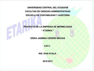 UNIVERSIDAD CENTRAL DEL ECUADOR FACULTAD DE CIENCIAS ADMINISTRATIVAS ESCUELA DE CONTABILIDAD Y AUDITORIA PROYECTO DE LA EMPRESA DE MERMELADAS “  ETARIKA ” ERIKA JAZMINA CEDEÑO MECIAS CA3-1  ING. IVAN AYALA  2010-2011 