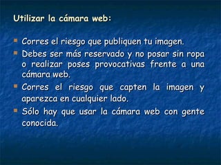 Utilizar la cámara web:Utilizar la cámara web:
 Corres el riesgo que publiquen tu imagen.Corres el riesgo que publiquen tu imagen.
 Debes ser más reservado y no posar sin ropaDebes ser más reservado y no posar sin ropa
o realizar poses provocativas frente a unao realizar poses provocativas frente a una
cámara web.cámara web.
 Corres el riesgo que capten la imagen yCorres el riesgo que capten la imagen y
aparezca en cualquier lado.aparezca en cualquier lado.
 Sólo hay que usar la cámara web con genteSólo hay que usar la cámara web con gente
conocida.conocida.
 