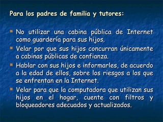Para los padres de familia y tutores:Para los padres de familia y tutores:
 No utilizar una cabina pública de InternetNo utilizar una cabina pública de Internet
como guardería para sus hijos.como guardería para sus hijos.
 Velar por que sus hijos concurran únicamenteVelar por que sus hijos concurran únicamente
a cabinas públicas de confianza.a cabinas públicas de confianza.
 Hablar con sus hijos e informarles, de acuerdoHablar con sus hijos e informarles, de acuerdo
a la edad de ellos, sobre los riesgos a los quea la edad de ellos, sobre los riesgos a los que
se enfrentan en la Internet.se enfrentan en la Internet.
 Velar para que la computadora que utilizan susVelar para que la computadora que utilizan sus
hijos en el hogar, cuente con filtros yhijos en el hogar, cuente con filtros y
bloqueadores adecuados y actualizados.bloqueadores adecuados y actualizados.
 