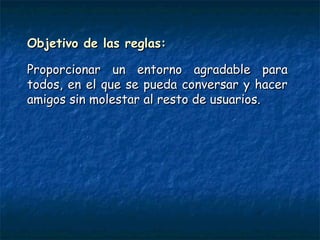 Objetivo de las reglas:Objetivo de las reglas:
Proporcionar un entorno agradable paraProporcionar un entorno agradable para
todos, en el que se pueda conversar y hacertodos, en el que se pueda conversar y hacer
amigos sin molestar al resto de usuarios. amigos sin molestar al resto de usuarios. 
 