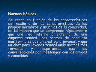 Normas básicas:Normas básicas:
Se crean en función de las característicasSe crean en función de las características
del medio y de las características de losdel medio y de las características de los
propios miembros y usuarios de la comunidad,propios miembros y usuarios de la comunidad,
de tal manera que se comprende rápidamentede tal manera que se comprende rápidamente
que una red interna o externa de unaque una red interna o externa de una
empresa tendrá unas normas de conductaempresa tendrá unas normas de conducta
más formales que un chat para jóvenes, y quemás formales que un chat para jóvenes, y que
un chat para jóvenes tendrá unas normas másun chat para jóvenes tendrá unas normas más
formales y respetuosas que lasformales y respetuosas que las
conversaciones por messenger con los amigosconversaciones por messenger con los amigos
y conocidos. y conocidos. 
 