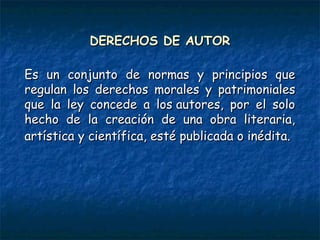 DERECHOS DE AUTORDERECHOS DE AUTOR
Es un conjunto de normas y principios queEs un conjunto de normas y principios que
regulan los derechos morales y patrimonialesregulan los derechos morales y patrimoniales
que la ley concede a los autores, por el soloque la ley concede a los autores, por el solo
hecho de la creación de una obra literaria,hecho de la creación de una obra literaria,
artística y científica, esté publicada o inédita.artística y científica, esté publicada o inédita.
 