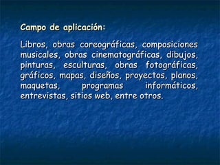 Campo de aplicación:Campo de aplicación:
Libros, obras coreográficas, composicionesLibros, obras coreográficas, composiciones
musicales, obras cinematográficas, dibujos,musicales, obras cinematográficas, dibujos,
pinturas, esculturas, obras fotográficas,pinturas, esculturas, obras fotográficas,
gráficos, mapas, diseños, proyectos, planos,gráficos, mapas, diseños, proyectos, planos,
maquetas, programas informáticos,maquetas, programas informáticos,
entrevistas, sitios web, entre otros.entrevistas, sitios web, entre otros.
 