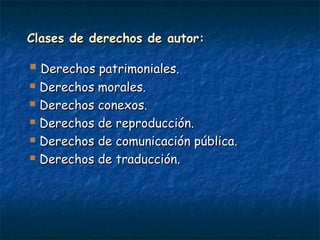 Clases de derechos de autor:Clases de derechos de autor:
 Derechos patrimoniales.Derechos patrimoniales.
 Derechos morales.Derechos morales.
 Derechos conexos.Derechos conexos.
 Derechos de reproducción.Derechos de reproducción.
 Derechos de comunicación pública.Derechos de comunicación pública.
 Derechos de traducción.Derechos de traducción.
 