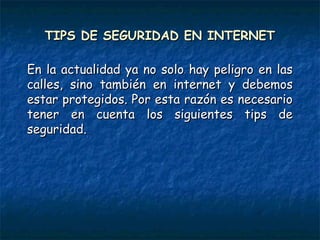 TIPS DE SEGURIDAD EN INTERNETTIPS DE SEGURIDAD EN INTERNET
En la actualidad ya no solo hay peligro en lasEn la actualidad ya no solo hay peligro en las
calles, sino también en internet y debemoscalles, sino también en internet y debemos
estar protegidos. Por esta razón es necesarioestar protegidos. Por esta razón es necesario
tener en cuenta los siguientes tips detener en cuenta los siguientes tips de
seguridad.seguridad.
 
