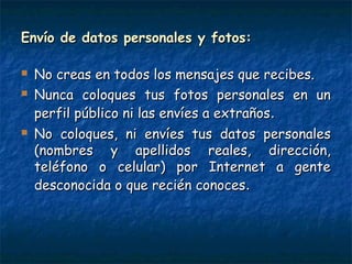 Envío de datos personales y fotos:Envío de datos personales y fotos:
 No creas en todos los mensajes que recibes.No creas en todos los mensajes que recibes.
 Nunca coloques tus fotos personales en unNunca coloques tus fotos personales en un
perfil público ni las envíes a extrañosperfil público ni las envíes a extraños..
 No coloques, ni envíes tus datos personalesNo coloques, ni envíes tus datos personales
(nombres y apellidos reales, dirección,(nombres y apellidos reales, dirección,
teléfono o celular) por Internet a genteteléfono o celular) por Internet a gente
desconocida o que recién conocesdesconocida o que recién conoces..
 