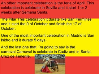 An other important celebration is the feria of April.  This celebration is celebrate in Sevilla and it start 1 or 2 weeks after Semana Santa. The Pilar.This celebration it durate like San Fermines and it start the 9 of October and finish the 17 of October. One of the most important celebration in Madrid is San Isidro and it durate 5 days. And the last one that I´m going to say is the carnaval.Carnaval is celebrate in Cadiz and in Santa Cruz de Tenerife. 