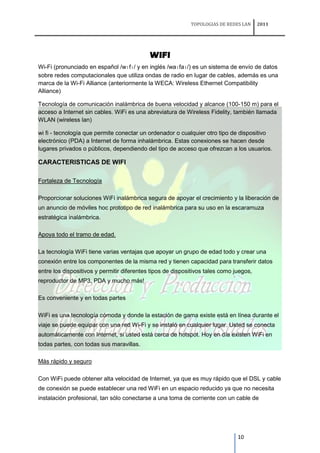 TOPOLOGIAS DE REDES LAN     2011




                                            WIFI
Wi-Fi (pronunciado en español /wɪfɪ/ y en inglés /waɪfaɪ/) es un sistema de envío de datos
sobre redes computacionales que utiliza ondas de radio en lugar de cables, además es una
marca de la Wi-Fi Alliance (anteriormente la WECA: Wireless Ethernet Compatibility
Alliance)

Tecnología de comunicación inalámbrica de buena velocidad y alcance (100-150 m) para el
acceso a Internet sin cables. WiFi es una abreviatura de Wireless Fidelity, también llamada
WLAN (wireless lan)

wi fi - tecnología que permite conectar un ordenador o cualquier otro tipo de dispositivo
electrónico (PDA) a Internet de forma inhalámbrica. Estas conexiones se hacen desde
lugares privados o públicos, dependiendo del tipo de acceso que ofrezcan a los usuarios.

CARACTERISTICAS DE WIFI

Fortaleza de Tecnología

Proporcionar soluciones WiFi inalámbrica segura de apoyar el crecimiento y la liberación de
un anuncio de móviles hoc prototipo de red inalámbrica para su uso en la escaramuza
estratégica inalámbrica.

Apoya todo el tramo de edad.

La tecnología WiFi tiene varias ventajas que apoyar un grupo de edad todo y crear una
conexión entre los componentes de la misma red y tienen capacidad para transferir datos
entre los dispositivos y permitir diferentes tipos de dispositivos tales como juegos,
reproductor de MP3, PDA y mucho más!

Es conveniente y en todas partes

WiFi es una tecnología cómoda y donde la estación de gama existe está en línea durante el
viaje se puede equipar con una red Wi-Fi y se instaló en cualquier lugar. Usted se conecta
automáticamente con Internet, si usted está cerca de hotspot. Hoy en día existen WiFi en
todas partes, con todas sus maravillas.

Más rápido y seguro

Con WiFi puede obtener alta velocidad de Internet, ya que es muy rápido que el DSL y cable
de conexión se puede establecer una red WiFi en un espacio reducido ya que no necesita
instalación profesional, tan sólo conectarse a una toma de corriente con un cable de




                                                                               10
 