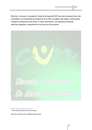 TOPOLOGIAS DE REDES LAN   2011




Ethernet, y empezar a navegación. Sistema de seguridad WiFi para las amenazas hace más
renovables y su herramienta de protección de la VPN y la página web segura. Usted puede
configurar el dispositivo para tener un mejor rendimiento. Los dispositivos estándar,
sistemas integrados y seguridad de la red que sea más potente




5




5
    Presentado por Mauricio Guativa Reyes –

Dirección y Producción En Medios Audiovisuales




                                                                             11
 