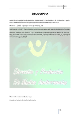 TOPOLOGIAS DE REDES LAN     2011




                                         BIBLIOGRAFIA

Godoy, M. (21 de 02 de 2010). Mailxmail. Recuperado el 25 de 03 de 2011, de Introducciòn a Redes:
http://www.mailxmail.com/curso-introduccion-redes/topologias-redes-area-local

Martínez, E. (2007). Topologías de red. @ (Arroba) , 2-3.

Rodriguez, L. D. (2007). El gran libro del PC interno. Colonia del valle: Marcombo, Ediciones Tecnicas.

Sebastian Buettrich wire.less.dk, A. E. (15 de 06 de 2007). it46. Recuperado el 24 de 06 de 2011, de
http://www.it46.se/courses/wireless/materials/es/04_Topologia-Infraestructura/04_es_topologia-e-
infraestructura_guia_v01.pdf




6




6
    Presentado por Mauricio Guativa Reyes –

Dirección y Producción En Medios Audiovisuales




                                                                                     12
 