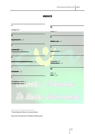 TOPOLOGIAS DE REDES LAN   2011




                                                 INDICE


•
                                                     M
•Líneas T3 · 7
                                                     misión · 9

B
                                                     R
BLUETOOTH · 2, 9
                                                     REDES LAN · 2, 3

C
                                                     S
CONEXIÓN · 2, 6
Conexiones inalámbricas · 7                          Satelital (IoS) · 8



E                                                    T

ESPECTRO RADIOELÉCTRICO · 2, 5                       Tecnología · 10
                                                     TOPOLOGIA · 2, 4

I
                                                     W
INTERNET · 2, 6
                                                     WiFi · 11
                                                     WIFI · 2, 10
L

La topología física · 3
La topología lógica · 3




i
    Presentado por Mauricio Guativa Reyes –

Dirección y Producción En Medios Audiovisuales




                                                                                    13
 
