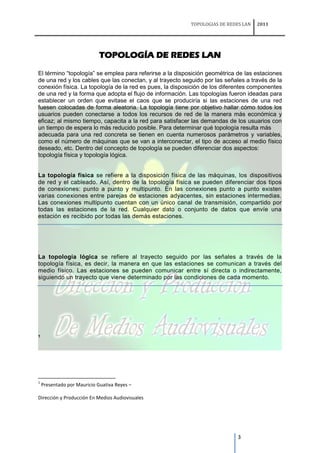 TOPOLOGIAS DE REDES LAN   2011




                             TOPOLOGÍA DE REDES LAN

El término “topología” se emplea para referirse a la disposición geométrica de las estaciones
de una red y los cables que las conectan, y al trayecto seguido por las señales a través de la
conexión física. La topología de la red es pues, la disposición de los diferentes componentes
de una red y la forma que adopta el flujo de información. Las topologías fueron ideadas para
establecer un orden que evitase el caos que se produciría si las estaciones de una red
fuesen colocadas de forma aleatoria. La topología tiene por objetivo hallar cómo todos los
usuarios pueden conectarse a todos los recursos de red de la manera más económica y
eficaz; al mismo tiempo, capacita a la red para satisfacer las demandas de los usuarios con
un tiempo de espera lo más reducido posible. Para determinar qué topología resulta más
adecuada para una red concreta se tienen en cuenta numerosos parámetros y variables,
como el número de máquinas que se van a interconectar, el tipo de acceso al medio físico
deseado, etc. Dentro del concepto de topología se pueden diferenciar dos aspectos:
topología física y topología lógica.


La topología física se refiere a la disposición física de las máquinas, los dispositivos
de red y el cableado. Así, dentro de la topología física se pueden diferenciar dos tipos
de conexiones: punto a punto y multipunto. En las conexiones punto a punto existen
varias conexiones entre parejas de estaciones adyacentes, sin estaciones intermedias.
Las conexiones multipunto cuentan con un único canal de transmisión, compartido por
todas las estaciones de la red. Cualquier dato o conjunto de datos que envíe una
estación es recibido por todas las demás estaciones.




La topología lógica se refiere al trayecto seguido por las señales a través de la
topología física, es decir, la manera en que las estaciones se comunican a través del
medio físico. Las estaciones se pueden comunicar entre sí directa o indirectamente,
siguiendo un trayecto que viene determinado por las condiciones de cada momento.




1




1
    Presentado por Mauricio Guativa Reyes –

Dirección y Producción En Medios Audiovisuales




                                                                            3
 