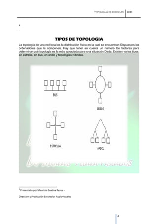 TOPOLOGIAS DE REDES LAN   2011




2

i




                                  TIPOS DE TOPOLOGIA
La topología de una red local es la distribución física en la cual se encuentran Dispuestos los
ordenadores que la componen. Hay que tener en cuenta un número De factores para
determinar qué topología es la más apropiada para una situación Dada. Existen varios tipos:
en estrella, en bus, en anillo y topologías híbridas.




2
    Presentado por Mauricio Guativa Reyes –

Dirección y Producción En Medios Audiovisuales




                                                                             4
 