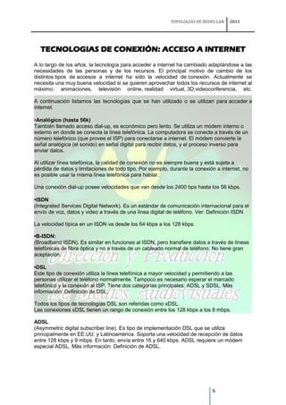 TOPOLOGIAS DE REDES LAN   2011




  TECNOLOGIAS DE CONEXIÓN: ACCESO A INTERNET
A lo largo de los años, la tecnología para acceder a internet ha cambiado adaptándose a las
necesidades de las personas y de los recursos. El principal motivo de cambio de los
distintos tipos de accesos a internet ha sido la velocidad de conexión. Actualmente se
necesita una muy buena velocidad si se quieren aprovechar todos los recursos de internet al
máximo: animaciones, televisión online, realidad virtual, 3D,videoconferencia, etc.

A continuación listamos las tecnologías que se han utilizado o se utilizan para acceder a
internet.

•Analógico (hasta 56k)
También llamado acceso dial-up, es económico pero lento. Se utiliza un módem interno o
externo en donde se conecta la línea telefónica. La computadora se conecta a través de un
número telefónico (que provee el ISP) para conectarse a internet. El módem convierte la
señal analógica (el sonido) en señal digital para recibir datos, y el proceso inverso para
enviar datos.

Al utilizar línea telefónica, la calidad de conexión no es siempre buena y está sujeta a
pérdida de datos y limitaciones de todo tipo. Por ejemplo, durante la conexión a internet, no
es posible usar la misma línea telefónica para hablar.

Una conexión dial-up posee velocidades que van desde los 2400 bps hasta los 56 kbps.

•ISDN
(Integrated Services Digital Network). Es un estándar de comunicación internacional para el
envío de voz, datos y video a través de una línea digital de teléfono. Ver: Definición ISDN

La velocidad típica en un ISDN va desde los 64 kbps a los 128 kbps.

•B-ISDN:
(Broadband ISDN). Es similar en funciones al ISDN, pero transfiere datos a través de líneas
telefónicas de fibra óptica y no a través de un cableado normal de teléfono. No tiene gran
aceptación.

•DSL
Este tipo de conexión utiliza la línea telefónica a mayor velocidad y permitiendo a las
personas utilizar el teléfono normalmente. Tampoco es necesario esperar el marcado
telefónico y la conexión al ISP. Tiene dos categorías principales: ADSL y SDSL. Más
información: Definición de DSL.

Todos los tipos de tecnologías DSL son referidas como xDSL.
Las conexiones xDSL tienen un rango de conexión entre los 128 kbps a los 8 mbps.

ADSL
(Asymmetric digital subscriber line). Es tipo de implementación DSL que se utiliza
principalmente en EE.UU. y Latinoamérica. Soporta una velocidad de recepción de datos
entre 128 kbps y 9 mbps. En tanto, envía entre 16 y 640 kbps. ADSL requiere un módem
especial ADSL. Más información: Definición de ADSL.




                                                                             6
 
