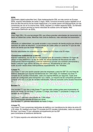 TOPOLOGIAS DE REDES LAN   2011




SDSL
(Symmetric digital subscriber line). Esta implementación DSL es más común en Europa.
SDSL soporta velocidades de hasta 3 mbps. SDSL funciona enviando pulsos digitales en el
área de alta frecuencia de las líneas telefónicas y no puede operar simultáneamente con las
conexiones de voz en la misma línea. SDSL requiere un módem especial SDSL. Es llamado
“symmetric” porque permite la misma velocidad de subida como de bajada. Más
información:Definición de SDSL.

VDSL
(Very High DSL). Es una tecnología DSL que ofrece grandes velocidades de transmisión de
datos en distancias cortas. Mientras más corta la distancia, más velocidad de transmisión.

•Cable
Utilizando un cablemódem, se puede acceder a una conexión de banda ancha que ofrece el
operador de cable de televisión. La tecnología de Cable utiliza un canal de TV que da más
ancho de banda que las líneas telefónicas.

Permite velocidades de conexión que van desde los 512 kbps a los 20 mbps.

•Conexiones inalámbricas a internet
Internet inalámbrico, es uno de los más nuevos tipos de conexión a internet. En lugar de
utilizar la línea telefónica o la red de cable, se utilizan bandas de frecuencia de radio
(VerEspectro Electromagnético). Internet inalámbrico provee una conexión permanente y
desde cualquier lugar dentro del área de cobertura. Actualmente es caro y se
suele acceder desde áreas metropolitanas especialmente. Ver: Wireless.

•Líneas T1
Las líneas T1 son una opción popular para las empresas y para los ISP. Es una línea de
teléfono dedicada que soporta transferencias de 1,544 mbps. En realidad una línea T1
consiste de 24 canales individuales, cada uno soporta 64kbits por segundo. Cada anal
puede ser configurado para transportar voz o datos. La mayoría de las compañías permiten
comprar sólo uno o un par de canales individuales. Esto es conocido como acceso fraccional
T1.

Bonded T1

Una bonded T1 son dos o más líneas T1 que han sido unidas juntas para incrementar el
ancho de banda. Si una línea T1 provee 1,5 mbps, dos líneas T1 proveerán 3 mbps (o 46
canales de voz o datos).

Las líneas T1 permiten velocidades de 1,544 mbps.
Un T1 fraccionado permite 64 kbps por canal.
Una Bonded T1, permite velocidades de hasta 3 mbps.

•Líneas T3
Las líneas T3 son conexiones dedicadas de teléfono con transferencia de datos de entre 43
y 45 mbps. En realidad una línea T3 consiste de 672 canales individuales, cada uno soporta
64 kbps. Las líneas T3 son utilizadas principalmente por los ISP
para conectarse al backbone deinternet.

Un T3 típico soporta una velocidad de 43 a 45 mbps.




                                                                            7
 