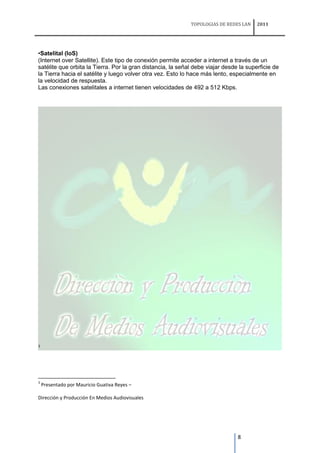 TOPOLOGIAS DE REDES LAN    2011




•Satelital (IoS)
(Internet over Satellite). Este tipo de conexión permite acceder a internet a través de un
satélite que orbita la Tierra. Por la gran distancia, la señal debe viajar desde la superficie de
la Tierra hacia el satélite y luego volver otra vez. Esto lo hace más lento, especialmente en
la velocidad de respuesta.
Las conexiones satelitales a internet tienen velocidades de 492 a 512 Kbps.




3




3
    Presentado por Mauricio Guativa Reyes –

Dirección y Producción En Medios Audiovisuales




                                                                                8
 