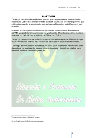 TOPOLOGIAS DE REDES LAN   2011




                                              BLUETOOTH
Tecnología de transmisión inalámbrica de corto alcance para conectar en red múltiples
dispositivos. Debido a su alcance limitado, Bluetooth se usa para conectar dispositivos que
están próximos entre sí, por ejemplo, unos auriculares Bluetooth y un teléfono móvil con
Bluetooth.

Bluetooth es una especificación industrial para Redes Inalámbricas de Área Personal
(WPAN) que posibilita la transmisión de voz y datos entre diferentes dispositivos mediante
un enlace por radiofrecuencia en la banda ISM de los 2,5 GHz.

Tecnología de comunicación inalámbrica que permite la conexión entre diferentes equipos
en un corto alcance (max 10 mts) vía radio sin necesidad de estar unidos físicamente.

Tecnología de comunicación inalámbrica por radio. Es un estandar de transmisión a corta
distancia de voz y datos entre equipos, como ordenadores y dispositivos móviles, como
portátiles, teléfonos, cámaras digitales, etc.




4




4
    Presentado por Mauricio Guativa Reyes –

Dirección y Producción En Medios Audiovisuales




                                                                            9
 