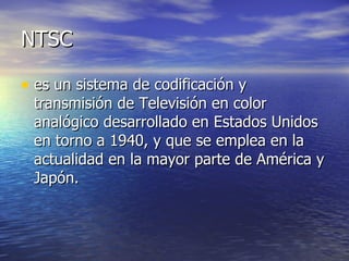 NTSC es un sistema de codificación y transmisión de Televisión en color analógico desarrollado en Estados Unidos en torno a 1940, y que se emplea en la actualidad en la mayor parte de América y Japón. 