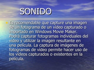 SONIDO Es recomendable que capture una imagen de un fotograma de un vídeo capturado o importado en Windows Movie Maker. Podrá capturar fotogramas individuales del vídeo y utilizar la imagen resultante en una película. La captura de imágenes de fotogramas de vídeo permite hacer uso de los vídeos capturados o existentes en la película. 