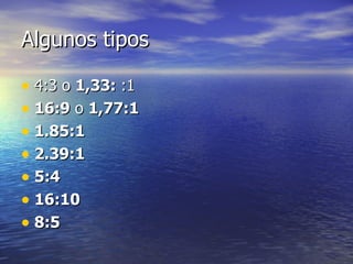 Algunos tipos 4:3 o  1,33:  :1 16:9  o  1,77:1   1.85:1   2.39:1 5:4 16:10 8:5   