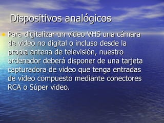 Dispositivos analógicos Para digitalizar un video VHS una cámara de video no digital o incluso desde la propia antena de televisión, nuestro ordenador deberá disponer de una tarjeta capturadora de video que tenga entradas de video compuesto mediante conectores RCA o Súper video. 
