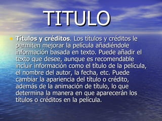 TITULO Títulos y créditos . Los títulos y créditos le permiten mejorar la película añadiéndole información basada en texto. Puede añadir el texto que desee, aunque es recomendable incluir información como el título de la película, el nombre del autor, la fecha, etc. Puede cambiar la apariencia del título o crédito, además de la animación de título, lo que determina la manera en que aparecerán los títulos o créditos en la película.  