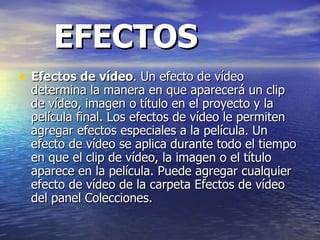 EFECTOS Efectos de vídeo . Un efecto de vídeo determina la manera en que aparecerá un clip de vídeo, imagen o título en el proyecto y la película final. Los efectos de vídeo le permiten agregar efectos especiales a la película. Un efecto de vídeo se aplica durante todo el tiempo en que el clip de vídeo, la imagen o el título aparece en la película. Puede agregar cualquier efecto de vídeo de la carpeta Efectos de vídeo del panel Colecciones.  
