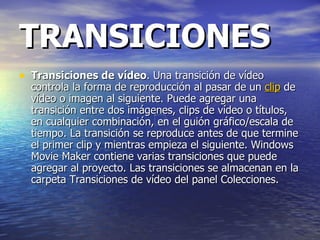 TRANSICIONES Transiciones de vídeo . Una transición de vídeo controla la forma de reproducción al pasar de un  clip  de vídeo o imagen al siguiente. Puede agregar una transición entre dos imágenes, clips de vídeo o títulos, en cualquier combinación, en el guión gráfico/escala de tiempo. La transición se reproduce antes de que termine el primer clip y mientras empieza el siguiente. Windows Movie Maker contiene varias transiciones que puede agregar al proyecto. Las transiciones se almacenan en la carpeta Transiciones de vídeo del panel Colecciones.  