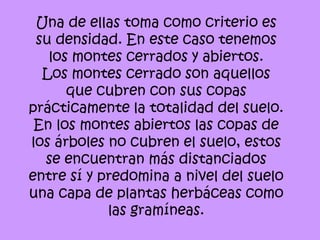 Una de ellas toma como criterio es
 su densidad. En este caso tenemos
   los montes cerrados y abiertos.
  Los montes cerrado son aquellos
      que cubren con sus copas
prácticamente la totalidad del suelo.
 En los montes abiertos las copas de
los árboles no cubren el suelo, estos
  se encuentran más distanciados
entre sí y predomina a nivel del suelo
una capa de plantas herbáceas como
            las gramíneas.
 