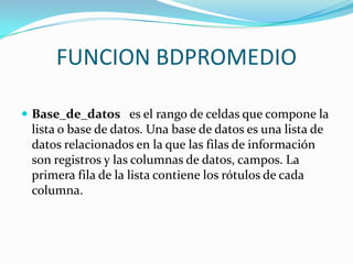 FUNCION BDPROMEDIO

 Base_de_datos es el rango de celdas que compone la
 lista o base de datos. Una base de datos es una lista de
 datos relacionados en la que las filas de información
 son registros y las columnas de datos, campos. La
 primera fila de la lista contiene los rótulos de cada
 columna.
 