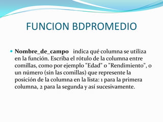 FUNCION BDPROMEDIO

 Nombre_de_campo indica qué columna se utiliza
 en la función. Escriba el rótulo de la columna entre
 comillas, como por ejemplo "Edad" o "Rendimiento", o
 un número (sin las comillas) que represente la
 posición de la columna en la lista: 1 para la primera
 columna, 2 para la segunda y así sucesivamente.
 