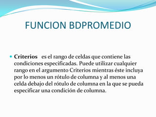 FUNCION BDPROMEDIO

 Criterios es el rango de celdas que contiene las
 condiciones especificadas. Puede utilizar cualquier
 rango en el argumento Criterios mientras éste incluya
 por lo menos un rótulo de columna y al menos una
 celda debajo del rótulo de columna en la que se pueda
 especificar una condición de columna.
 