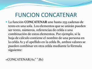 FUNCION CONCATENAR
 La función CONCATENAR une hasta 255 cadenas de
 texto en una sola. Los elementos que se unirán pueden
 ser texto, números, referencias de celda o una
 combinación de estos elementos. Por ejemplo, si la
 hoja de cálculo contiene el nombre de una persona en
 la celda A1 y el apellido en la celda B1, ambos valores se
 pueden combinar en otra celda mediante la fórmula
 siguiente:

=CONCATENAR(A1;" ";B1)
 