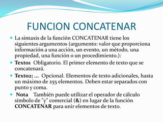 FUNCION CONCATENAR
 La sintaxis de la función CONCATENAR tiene los
  siguientes argumentos (argumento: valor que proporciona
  información a una acción, un evento, un método, una
  propiedad, una función o un procedimiento.):
 Texto1 Obligatorio. El primer elemento de texto que se
  concatenará.
 Texto2; ... Opcional. Elementos de texto adicionales, hasta
  un máximo de 255 elementos. Deben estar separados con
  punto y coma.
 Nota También puede utilizar el operador de cálculo
  símbolo de "y" comercial (&) en lugar de la función
  CONCATENAR para unir elementos de texto.
 