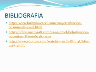BIBLIOGRAFIA
 http://www.formulasexcel.com/2009/12/funcion-
  bdsuma-de-excel.html
 http://office.microsoft.com/es-ar/excel-help/funcion-
  bdcontar-HP010062267.aspx
 http://www.youtube.com/watch?v=rjcTwBfh_4U&feat
  ure=relmfu
 