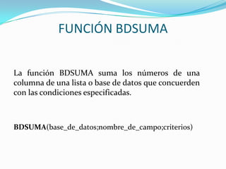 FUNCIÓN BDSUMA


La función BDSUMA suma los números de una
columna de una lista o base de datos que concuerden
con las condiciones especificadas.



BDSUMA(base_de_datos;nombre_de_campo;criterios)
 