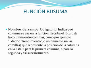 FUNCIÓN BDSUMA


 Nombre_de_campo Obligatorio. Indica qué
 columna se usa en la función. Escriba el rótulo de
 la columna entre comillas, como por ejemplo
 "Edad" o "Rendimiento", o un número (sin las
 comillas) que represente la posición de la columna
 en la lista: 1 para la primera columna, 2 para la
 segunda y así sucesivamente.
 