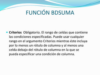 FUNCIÓN BDSUMA


 Criterios Obligatorio. El rango de celdas que contiene
  las condiciones especificadas. Puede usar cualquier
  rango en el argumento Criterios mientras éste incluya
  por lo menos un rótulo de columna y al menos una
  celda debajo del rótulo de columna en la que se
  pueda especificar una condición de columna.
 