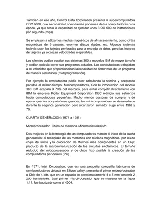 También en ese año, Control Data Corporation presenta la supercomputadora
CDC 6600, que se consideró como la más poderosa de las computadoras de la
época, ya que tenía la capacidad de ejecutar unos 3 000 000 de instrucciones
por segundo (mips).

Se empiezan a utilizar los medios magnéticos de almacenamiento, como cintas
magnéticas de 9 canales, enormes discos rígidos, etc. Algunos sistemas
todavía usan las tarjetas perforadas para la entrada de datos, pero las lectoras
de tarjetas ya alcanzan velocidades respetables.

Los clientes podían escalar sus sistemas 360 a modelos IBM de mayor tamaño
y podían todavía correr sus programas actuales. Las computadoras trabajaban
a tal velocidad que proporcionaban la capacidad de correr más de un programa
de manera simultánea (multiprogramación).

Por ejemplo la computadora podía estar calculando la nomina y aceptando
pedidos al mismo tiempo. Minicomputadoras, Con la introducción del modelo
360 IBM acaparó el 70% del mercado, para evitar competir directamente con
IBM la empresa Digital Equipment Corporation DEC redirigió sus esfuerzos
hacia computadoras pequeñas. Mucho menos costosas de comprar y de
operar que las computadoras grandes, las minicomputadoras se desarrollaron
durante la segunda generación pero alcanzaron sumador auge entre 1960 y
70.

CUARTA GENERACIÓN (1971 a 1981)

Microprocesador , Chips de memoria, Microminiaturización

Dos mejoras en la tecnología de las computadoras marcan el inicio de la cuarta
generación: el reemplazo de las memorias con núcleos magnéticos, por las de
chips de silicio y la colocación de Muchos más componentes en un Chip:
producto de la microminiaturización de los circuitos electrónicos. El tamaño
reducido del microprocesador y de chips hizo posible la creación de las
computadoras personales (PC)


En 1971, intel Corporation, que era una pequeña compañía fabricante de
semiconductores ubicada en Silicon Valley, presenta el primer microprocesador
o Chip de 4 bits, que en un espacio de aproximadamente 4 x 5 mm contenía 2
250 transistores. Este primer microprocesador que se muestra en la figura
1.14, fue bautizado como el 4004.
 