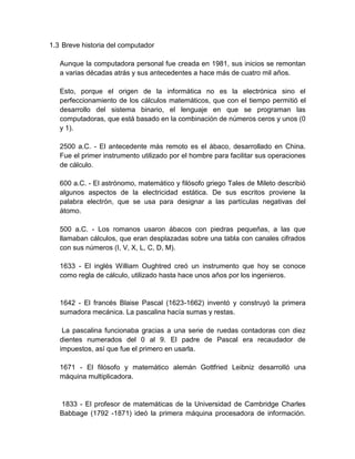 1.3 Breve historia del computador

   Aunque la computadora personal fue creada en 1981, sus inicios se remontan
   a varias décadas atrás y sus antecedentes a hace más de cuatro mil años.

   Esto, porque el origen de la informática no es la electrónica sino el
   perfeccionamiento de los cálculos matemáticos, que con el tiempo permitió el
   desarrollo del sistema binario, el lenguaje en que se programan las
   computadoras, que está basado en la combinación de números ceros y unos (0
   y 1).

   2500 a.C. - El antecedente más remoto es el ábaco, desarrollado en China.
   Fue el primer instrumento utilizado por el hombre para facilitar sus operaciones
   de cálculo.

   600 a.C. - El astrónomo, matemático y filósofo griego Tales de Mileto describió
   algunos aspectos de la electricidad estática. De sus escritos proviene la
   palabra electrón, que se usa para designar a las partículas negativas del
   átomo.

   500 a.C. - Los romanos usaron ábacos con piedras pequeñas, a las que
   llamaban cálculos, que eran desplazadas sobre una tabla con canales cifrados
   con sus números (I, V, X, L, C, D, M).

   1633 - El inglés William Oughtred creó un instrumento que hoy se conoce
   como regla de cálculo, utilizado hasta hace unos años por los ingenieros.


   1642 - El francés Blaise Pascal (1623-1662) inventó y construyó la primera
   sumadora mecánica. La pascalina hacía sumas y restas.

    La pascalina funcionaba gracias a una serie de ruedas contadoras con diez
   dientes numerados del 0 al 9. El padre de Pascal era recaudador de
   impuestos, así que fue el primero en usarla.

   1671 - El filósofo y matemático alemán Gottfried Leibniz desarrolló una
   máquina multiplicadora.


   1833 - El profesor de matemáticas de la Universidad de Cambridge Charles
   Babbage (1792 -1871) ideó la primera máquina procesadora de información.
 