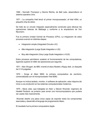 1969 - Kenneth Thompson y Dennis Ritchie, de Bell Labs, desarrollaron el
sistema operativo Unix.

1971 - La compañía Intel lanzó el primer microprocesador, el Intel 4004, un
pequeño chip de silicio.

Se trató de un circuito integrado especialmente construido para efectuar las
operaciones básicas de Babbage y conforme a la arquitectura de Von
Neumann.

Fue la primera Unidad Central de Procesos (CPU). La integración de estos
procesos avanzó en distintas etapas:

      Integración simple (Integrated Circuits o IC)

      Alta integración (Large Scale Integration o LSI)

      Muy alta integración (Very Large Scale Integration o VLSI)

Estos procesos permitieron acelerar el funcionamiento de las computadoras,
logrando superar el millón de operaciones por segundo.

1971 - Alan Shugart, de IBM, inventó el disco flexible o floppy disk, un disquete
de 5 1/4 pulgadas.

1974 - Surge el Altair 8800, la primera computadora de escritorio,
comercializada con el microprocesador Intel 8080.

Aunque no incluía teclado, monitor, ni software de aplicación, esta máquina dio
inicio a una revolución en los sistemas computacionales modernos.

1975 - Steve Jobs -que trabajaba en Atari- y Steven Wozniak -ingeniero de
Hewlett Packard- se juntaron para armar una microcomputadora que pudiera
ser usada más masivamente.

Wozniak diseñó una placa única capaz de soportar todos los componentes
esenciales y desarrolló el lenguaje de programación Basic.

El resultado fue la primera computadora Apple.
 