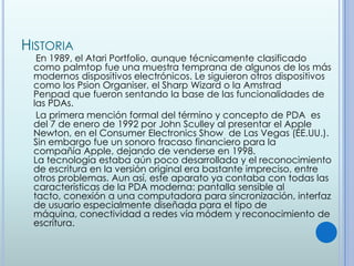 HISTORIA
  En 1989, el Atari Portfolio, aunque técnicamente clasificado
 como palmtop fue una muestra temprana de algunos de los más
 modernos dispositivos electrónicos. Le siguieron otros dispositivos
 como los Psion Organiser, el Sharp Wizard o la Amstrad
 Penpad que fueron sentando la base de las funcionalidades de
 las PDAs.
  La primera mención formal del término y concepto de PDA es
 del 7 de enero de 1992 por John Sculley al presentar el Apple
 Newton, en el Consumer Electronics Show de Las Vegas (EE.UU.).
 Sin embargo fue un sonoro fracaso financiero para la
 compañía Apple, dejando de venderse en 1998.
 La tecnología estaba aún poco desarrollada y el reconocimiento
 de escritura en la versión original era bastante impreciso, entre
 otros problemas. Aun así, este aparato ya contaba con todas las
 características de la PDA moderna: pantalla sensible al
 tacto, conexión a una computadora para sincronización, interfaz
 de usuario especialmente diseñada para el tipo de
 máquina, conectividad a redes vía módem y reconocimiento de
 escritura.
 