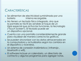 CARACTERÍSTICAS
   Se alimentan de electricidad suministrada por una
    batería            interna recargable.
   No tienen un teclado físico integrado, sino que
    la pantalla es táctil (es sensible al toque de un
    lápiz especial que activa las funciones, la tecnología
    ("Touch Screen"). El teclado puede ser
    un dispositivo opcional.
   Cuenta con una pantalla considerablemente grande
    para visualizar de manera correcta los gráficos.
   Se pueden sincronizar con los datos almacenados en
    la computadora y actualizarlos según los cambios en
    el dispositivo y viceversa.
   Un sistema de conexión inalámbrica ( infrarrojo ,
    bluetooth o wifi).
   El software incluye un calendario, un directorio de
    contacto y algunos programas para agregar notas.
 