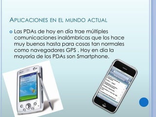 APLICACIONES EN EL MUNDO ACTUAL
   Las PDAs de hoy en día trae múltiples
    comunicaciones inalámbricas que los hace
    muy buenos hasta para cosas tan normales
    como navegadores GPS . Hoy en dia la
    mayoría de los PDAs son Smartphone.
 