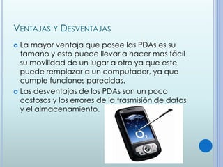 VENTAJAS Y DESVENTAJAS
 La mayor ventaja que posee las PDAs es su
  tamaño y esto puede llevar a hacer mas fácil
  su movilidad de un lugar a otro ya que este
  puede remplazar a un computador, ya que
  cumple funciones parecidas.
 Las desventajas de los PDAs son un poco
  costosos y los errores de la trasmisión de datos
  y el almacenamiento.
 