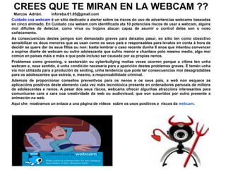 CREES QUE TE MIRAN EN LA WEBCAM ??
 Marcos Adrián.      inforeba.01.05@gmail.com
Cuidado coa webcam é un sitio dedicado a alertar sobre os riscos do uso de advertencias webcams baseadas
en cinco animado. En Cuidado coa webam.com identificada ata 10 potenciais riscos de usar a webcam, algúns
moi difíciles de detectar, como virus ou trojans atacan capaz de asumir o control delas sen o noso
coñecemento.
As consecuencias destes perigos son demasiado graves para deixalos pasar, eo sitio ten como obxectivo
sensibilizar os dous menores que as usan como os seus pais e responsables para levalos en conta á hora de
decidir se quere dar ós seus fillos ou non: basta lembrar o caso recente dunha 8 anos que intentou convencer
a espirse diante de webcam ou outro adolescente que sufriu menor e chantaxe polo mesmo medio, algo moi
común en países máis e máis e que pode incluso ser causada por as propias nenos.
Problemas como grooming, o sextorsión ou cyberbullying moitas veces ocorren porque a vítima ten unha
webcam e, nese sentido, é unha condición necesaria para a aparición destes problemas graves. É tamén unha
vía moi utilizada para a produción de sexting, unha tendencia que pode ter consecuencias moi desagradables
para os adolescentes que estrela, e, mesmo, a responsabilidade criminal.
Ademais de proporcionar consellos preventivos para os nenos e os seus pais, a web non esquece as
aplicacións positivos deste elemento cada vez máis tecnolóxica presente en ordenadores persoais de millóns
de adolescentes e nenos. A pesar dos seus riscos, webcams ofrecer algunhas atraccións interesantes para
comunicarse cara a cara coa creatividade da web ou audiovisual, que son suxeridos por outro presente a
animación na web.
Aquí che mostramos un enlace a una página de videos sobre os usos positivos e riscos da webcam.
 