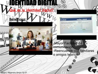 IDENTIDAD DIGITAL
         Que es la identidad digital?

         Beneficios:




                                    -Mayor Facilidad de
                                    comunicación
                                    -Reencuentro con familiares
                                    o amigos lejanos




Borja y Alejandro Grupo 02.07
 